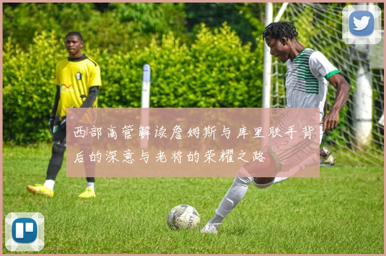 西部高管解读詹姆斯与库里联手背后的深意与老将的荣耀之路
