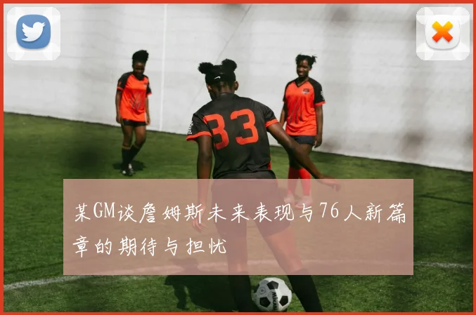 某GM谈詹姆斯未来表现与76人新篇章的期待与担忧