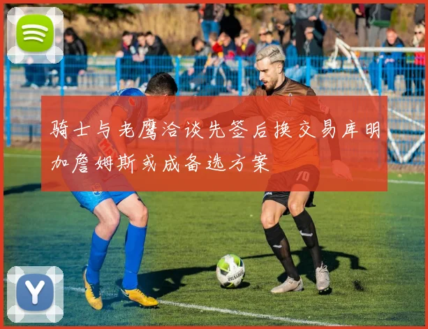 骑士与老鹰洽谈先签后换交易库明加詹姆斯或成备选方案