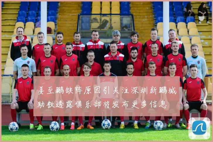 姜至鹏缺阵原因引关注深圳新鹏城助教透露俱乐部将发布更多信息