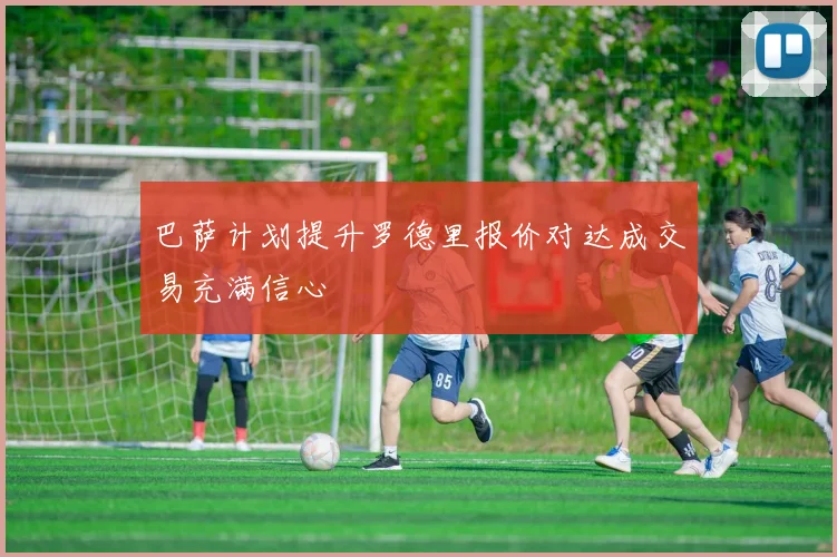 巴萨计划提升罗德里报价对达成交易充满信心
