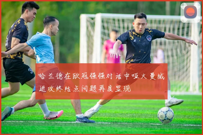 哈兰德在欧冠强强对话中哑火曼城进攻终结点问题再度显现