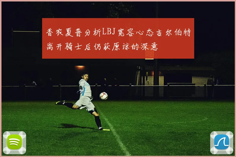 香农夏普分析LBJ宽容心态吉尔伯特离开骑士后仍获原谅的深意