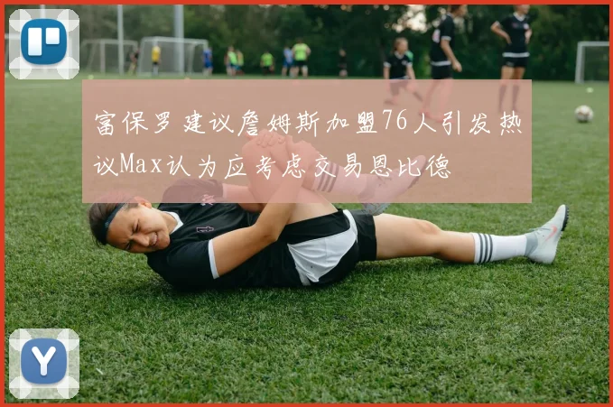 富保罗建议詹姆斯加盟76人引发热议Max认为应考虑交易恩比德
