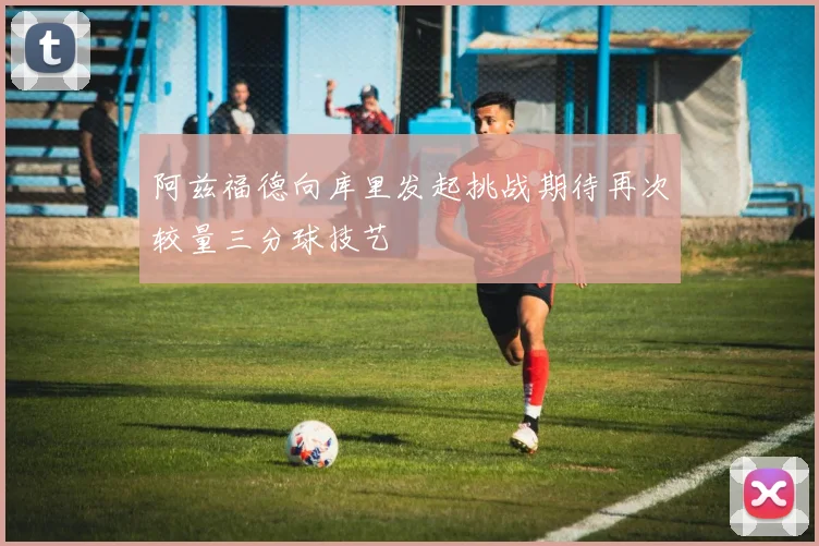 阿兹福德向库里发起挑战期待再次较量三分球技艺