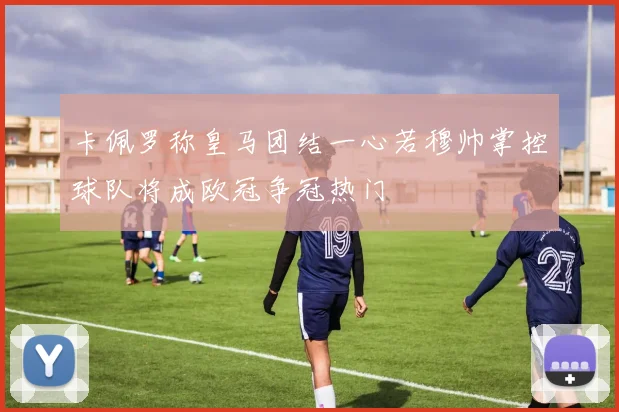 卡佩罗称皇马团结一心若穆帅掌控球队将成欧冠争冠热门
