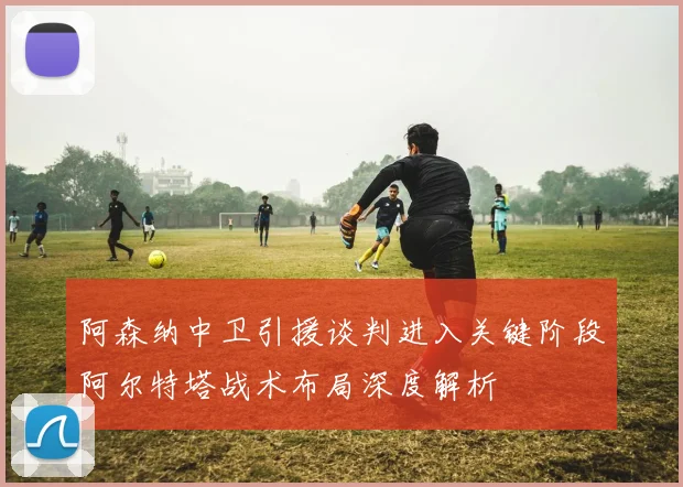 阿森纳中卫引援谈判进入关键阶段阿尔特塔战术布局深度解析