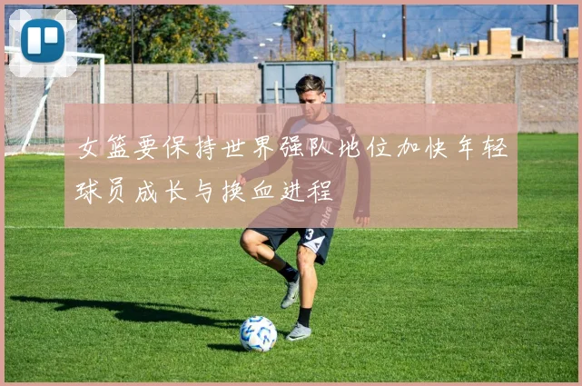 女篮要保持世界强队地位加快年轻球员成长与换血进程