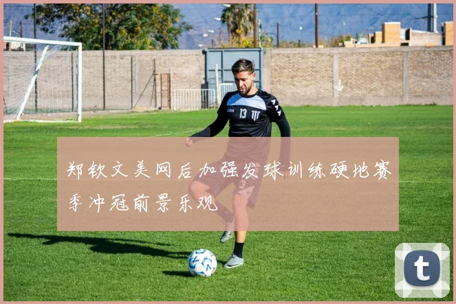 郑钦文美网后加强发球训练硬地赛季冲冠前景乐观