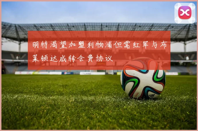 明特渴望加盟利物浦但需红军与布莱顿达成转会费协议